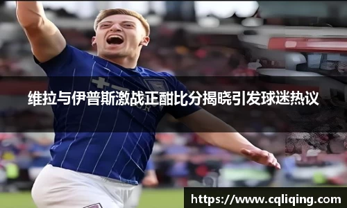 xingkong.com维拉与伊普斯激战正酣比分揭晓引发球迷热议